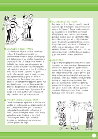 bailando sobre papel
Los facilitadores preparan hojas de periódico o
pedazos de tela del mismo tamaño. Los
participantes se dividen en parejas. A cada pareja
se le da lo mismo, ya sea una hoja de periódico o
un pedazo de tela. Las parejas bailan mientras el
facilitador toca música o da palmadas con las
manos. Cuando la música o las palmadas paran,
cada pareja debe pararse en su hoja de periódico o
en su pedazo de tela. La próxima vez que la
música o las palmadas paren, la pareja tiene que
doblar por la mitad su papel o tela antes de
pararse sobre ella. Después de varios turnos, el
papel o la tela se hacen muy pequeños porque han
sido doblados una y otra vez. Es cada vez más
difícil que dos personas se paren sobre el papel o
la tela. Las parejas que tengan alguna parte de su
cuerpo en el suelo, quedan ‘fuera’ del juego. El
juego continúa hasta que una pareja gane.
marea sube/marea baja
Dibuje una línea que represente la orilla del mar
y pida a los participantes que se paren detrás de
ella. Cuando el facilitador grite “Marea baja!”
todos saltan hacia adelante, en frente de la
línea. Cuando el líder grite “Marea sube!” todos
saltan hacia atrás, detrás de la línea. Si el
facilitador grita “Marea baja!” dos veces
seguidas, los participantes que se muevan
tendrán que salir del juego.
autobuses de delhi
Este juego puede ser llamado con el nombre de
cualquier tipo de transporte local. Seleccione un
número de ‘chóferes’. Asigne un cierto número
de pasajeros que el chofer tiene que recoger.
(Asegúrese de haber contado correctamente,
para que nadie se quede sin transporte!) Pida a
los chóferes que vayan por el salón haciendo
ruidos de vehículos y pregonando sus servicios.
Los pasajeros se forman detrás o al lado de su
chofer para que parezca que están en un
vehículo. Ahora todos los ‘vehículos’ conducen
como si estuvieran en tráfico, tocando sus pitos
y gritando a otros chóferes y vehículos.
conejos
Alguien empieza por poner ambas manos sobre
sus orejas y a mover sus dedos. Las personas a
ambos lados de esta persona ponen sólo una
mano sobre la oreja que está junto a la persona
con ambas manos arriba. Luego la persona que
tiene ambas manos arriba señala a otra persona
del círculo. Ahora esta persona pone sus manos
junto a sus orejas y mueve sus dedos. Las
personas a ambos lados tienen que poner su
mano sobre la oreja que está junto a la persona
con las dos manos arriba y tienen que mover
sus dedos. El juego continúa de esta manera
hasta que todos hayan sido ‘conejos’.
7
26
27
28
29
 
