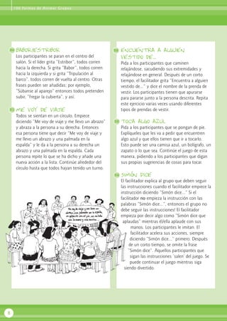 1 0 0 Fo r m a s d e A n i m a r G r u p o s

30

babor/estribor

32

Los participantes se paran en el centro del
salón. Si el líder grita “Estribor”, todos corren
hacia la derecha. Si grita “Babor”, todos corren
hacia la izquierda y si grita “Tripulación al
barco”, todos corren de vuelta al centro. Otras
frases pueden ser añadidas; por ejemplo,
“Súbanse al aparejo” entonces todos pretenden
subir, “Fregar la cubierta”, y así.
31

Pida a los participantes que caminen
relajándose, sacudiendo sus extremidades y
relajándose en general. Después de un corto
tiempo, el facilitador grita “Encuentra a alguien
vestido de...” y dice el nombre de la prenda de
vestir. Los participantes tienen que apurarse
para pararse junto a la persona descrita. Repita
este ejercicio varias veces usando diferentes
tipos de prendas de vestir.

me voy de viaje
Todos se sientan en un círculo. Empiece
diciendo “Me voy de viaje y me llevo un abrazo”
y abraza a la persona a su derecha. Entonces
esa persona tiene que decir “Me voy de viaje y
me llevo un abrazo y una palmada en la
espalda” y le da a la persona a su derecha un
abrazo y una palmada en la espalda. Cada
persona repite lo que se ha dicho y añade una
nueva acción a la lista. Continúe alrededor del
círculo hasta que todos hayan tenido un turno.

encuentra a alguien
vestido de...

33

toca algo azul
Pida a los participantes que se pongan de pie.
Explíqueles que les va a pedir que encuentren
algo azul y que ellos tienen que ir a tocarlo.
Esto puede ser una camisa azul, un bolígrafo, un
zapato o lo que sea. Continúe el juego de esta
manera, pidiendo a los participantes que digan
sus propias sugerencias de cosas para tocar.

34

Simón dice
El facilitador explica al grupo que deben seguir
las instrucciones cuando el facilitador empiece la
instrucción diciendo “Simón dice...” Si el
facilitador no empieza la instrucción con las
palabras “Simón dice...”, entonces el grupo no
debe seguir las instrucciones! El facilitador
empieza por decir algo como “Simón dice que
aplaudas” mientras él/ella aplaude con sus
manos. Los participantes le imitan. El
facilitador acelera sus acciones, siempre
diciendo “Simón dice...” primero. Después
de un corto tiempo, se omite la frase
“Simón dice”. Aquellos participantes que
sigan las instrucciones ‘salen’ del juego. Se
puede continuar el juego mientras siga
siendo divertido.

8

 