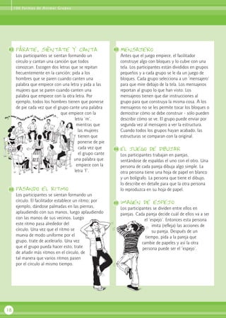 1 0 0 Fo r m a s d e A n i m a r G r u p o s

81

párate, siéntate y canta
Los participantes se sientan formando un
círculo y cantan una canción que todos
conozcan. Escogen dos letras que se repitan
frecuentemente en la canción; pida a los
hombres que se paren cuando canten una
palabra que empiece con una letra y pida a las
mujeres que se paren cuando canten una
palabra que empiece con la otra letra. Por
ejemplo, todos los hombres tienen que ponerse
de pie cada vez que el grupo cante una palabra
que empiece con la
letra ‘m’,
mientras que
las mujeres
tienen que
ponerse de pie
cada vez que
el grupo cante
una palabra que
empiece con la
letra ‘f’.

82

Mensajero
Antes que el juego empiece, el facilitador
construye algo con bloques y lo cubre con una
tela. Los participantes están divididos en grupos
pequeños y a cada grupo se le da un juego de
bloques. Cada grupo selecciona a un ‘mensajero’
para que mire debajo de la tela. Los mensajeros
reportan al grupo lo que han visto. Los
mensajeros tienen que dar instrucciones al
grupo para que construya la misma cosa. A los
mensajeros no se les permite tocar los bloques o
demostrar cómo se debe construir - sólo pueden
describir cómo se ve. El grupo puede enviar por
segunda vez al mensajero a ver la estructura.
Cuando todos los grupos hayan acabado, las
estructuras se comparan con la original.

84

el juego de dibujar
Los participantes trabajan en parejas,
sentándose de espaldas el uno con el otro. Una
persona de cada pareja dibuja algo simple. La
otra persona tiene una hoja de papel en blanco
y un bolígrafo. La persona que tiene el dibujo,
lo describe en detalle para que la otra persona
lo reproduzca en su hoja de papel.

pasando el ritmo
Los participantes se sientan formando un
círculo. El facilitador establece un ritmo; por
ejemplo, dándose palmadas en las piernas,
aplaudiendo con sus manos, luego aplaudiendo
con las manos de sus vecinos. Luego
este ritmo pasa alrededor del
círculo. Una vez que el ritmo se
mueva de modo uniforme por el
grupo, trate de acelerarlo. Una vez
que el grupo pueda hacer esto, trate
de añadir más ritmos en el círculo, de
tal manera que varios ritmos pasen
por el círculo al mismo tiempo.

18

83

85

imagen de espejo
Los participantes se dividen entre ellos en
parejas. Cada pareja decide cuál de ellos va a ser
el ‘espejo’. Entonces esta persona
imita (refleja) las acciones de
su pareja. Después de un
tiempo, pida a la pareja que
cambie de papeles y así la otra
persona puede ser el ‘espejo’.

 