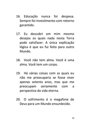 10
16. Educação nunca foi despesa.
Sempre foi investimento com retorno
garantido.
17. Eu descobri em mim mesmo
desejos os quais nada nesta Terra
pode satisfazer. A única explicação
lógica é que eu fui feito para outro
Mundo.
18. Você não tem alma. Você é uma
alma. Você tem um corpo.
19. Há várias coisas com as quais eu
não me preocuparia se fosse viver
apenas setenta anos, mas que me
preocupam seriamente com a
perspectiva da vida eterna.
20. O sofrimento é o megafone de
Deus para um Mundo ensurdecido.
 