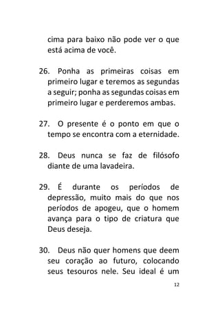 12
cima para baixo não pode ver o que
está acima de você.
26. Ponha as primeiras coisas em
primeiro lugar e teremos as segundas
a seguir; ponha as segundas coisas em
primeiro lugar e perderemos ambas.
27. O presente é o ponto em que o
tempo se encontra com a eternidade.
28. Deus nunca se faz de filósofo
diante de uma lavadeira.
29. É durante os períodos de
depressão, muito mais do que nos
períodos de apogeu, que o homem
avança para o tipo de criatura que
Deus deseja.
30. Deus não quer homens que deem
seu coração ao futuro, colocando
seus tesouros nele. Seu ideal é um
 