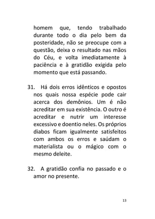 13
homem que, tendo trabalhado
durante todo o dia pelo bem da
posteridade, não se preocupe com a
questão, deixa o resultado nas mãos
do Céu, e volta imediatamente à
paciência e à gratidão exigida pelo
momento que está passando.
31. Há dois erros idênticos e opostos
nos quais nossa espécie pode cair
acerca dos demônios. Um é não
acreditar em sua existência. O outro é
acreditar e nutrir um interesse
excessivo e doentio neles. Os próprios
diabos ficam igualmente satisfeitos
com ambos os erros e saúdam o
materialista ou o mágico com o
mesmo deleite.
32. A gratidão confia no passado e o
amor no presente.
 