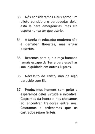 14
33. Nós consideramos Deus como um
piloto considera o paraquedas dele;
está lá para emergências, mas ele
espera nunca ter que usá-lo.
34. A tarefa do educador moderno não
é derrubar florestas, mas irrigar
desertos.
35. Rezemos para que a raça humana
jamais escape da Terra para espalhar
sua iniquidade em outros lugares.
36. Necessito de Cristo, não de algo
parecido com Ele.
37. Produzimos homens sem peito e
esperamos deles virtude e iniciativa.
Caçoamos da honra e nos chocamos
ao encontrar traidores entre nós.
Castramos e ordenamos que os
castrados sejam férteis.
 