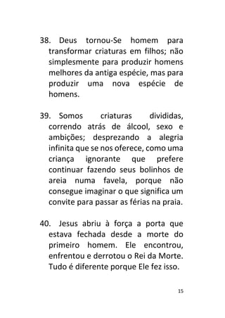 15
38. Deus tornou-Se homem para
transformar criaturas em filhos; não
simplesmente para produzir homens
melhores da antiga espécie, mas para
produzir uma nova espécie de
homens.
39. Somos criaturas divididas,
correndo atrás de álcool, sexo e
ambições; desprezando a alegria
infinita que se nos oferece, como uma
criança ignorante que prefere
continuar fazendo seus bolinhos de
areia numa favela, porque não
consegue imaginar o que significa um
convite para passar as férias na praia.
40. Jesus abriu à força a porta que
estava fechada desde a morte do
primeiro homem. Ele encontrou,
enfrentou e derrotou o Rei da Morte.
Tudo é diferente porque Ele fez isso.
 