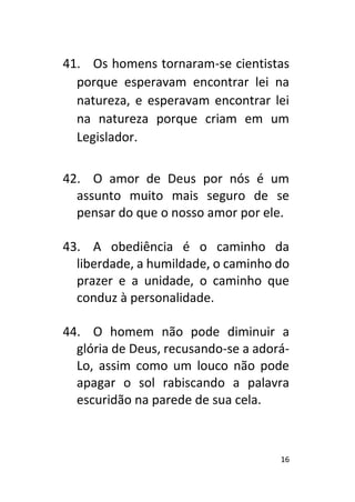 16
41. Os homens tornaram-se cientistas
porque esperavam encontrar lei na
natureza, e esperavam encontrar lei
na natureza porque criam em um
Legislador.
42. O amor de Deus por nós é um
assunto muito mais seguro de se
pensar do que o nosso amor por ele.
43. A obediência é o caminho da
liberdade, a humildade, o caminho do
prazer e a unidade, o caminho que
conduz à personalidade.
44. O homem não pode diminuir a
glória de Deus, recusando-se a adorá-
Lo, assim como um louco não pode
apagar o sol rabiscando a palavra
escuridão na parede de sua cela.
 