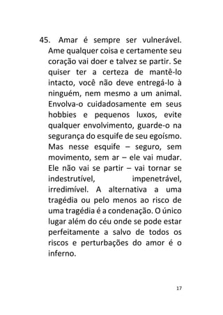 17
45. Amar é sempre ser vulnerável.
Ame qualquer coisa e certamente seu
coração vai doer e talvez se partir. Se
quiser ter a certeza de mantê-lo
intacto, você não deve entregá-lo à
ninguém, nem mesmo a um animal.
Envolva-o cuidadosamente em seus
hobbies e pequenos luxos, evite
qualquer envolvimento, guarde-o na
segurança do esquife de seu egoísmo.
Mas nesse esquife – seguro, sem
movimento, sem ar – ele vai mudar.
Ele não vai se partir – vai tornar se
indestrutível, impenetrável,
irredimível. A alternativa a uma
tragédia ou pelo menos ao risco de
uma tragédia é a condenação. O único
lugar além do céu onde se pode estar
perfeitamente a salvo de todos os
riscos e perturbações do amor é o
inferno.
 