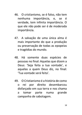 18
46. O cristianismo, se é falso, não tem
nenhuma importância, e, se é
verdade, tem infinita importância. O
que ele não pode ser é de moderada
importância.
47. A salvação de uma única alma é
mais importante do que a produção
ou preservação de todas as epopeias
e tragédias do mundo.
48. Há somente duas espécies de
pessoas no final: Aquelas que dizem a
Deus: ‘Seja feita a tua vontade’, e
aquelas a quem Deus diz, no final:
‘Tua vontade será feita’.
49. O Cristianismo é a história de como
o rei por direito desembarcou
disfarçado em sua terra e nos chama
a tomar parte numa grande
campanha de sabotagem.
 