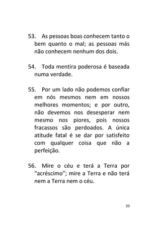 20
53. As pessoas boas conhecem tanto o
bem quanto o mal; as pessoas más
não conhecem nenhum dos dois.
54. Toda mentira poderosa é baseada
numa verdade.
55. Por um lado não podemos confiar
em nós mesmos nem em nossos
melhores momentos; e por outro,
não devemos nos desesperar nem
mesmo nos piores, pois nossos
fracassos são perdoados. A única
atitude fatal é se dar por satisfeito
com qualquer coisa que não a
perfeição.
56. Mire o céu e terá a Terra por
“acréscimo”; mire a Terra e não terá
nem a Terra nem o céu.
 