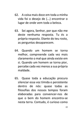 22
62. A coisa mais doce em toda a minha
vida foi o desejo de (...) encontrar o
lugar de onde vem toda a beleza.
63. Sei agora, Senhor, por que não me
deste nenhuma resposta. Tu és a
própria resposta. Diante do teu rosto,
as perguntas desaparecem.
64. Quando um homem se torna
melhor, compreende cada vez mais
claramente o mal que ainda existe em
si. Quando um homem se torna pior,
percebe cada vez menos a sua própria
maldade.
65. Quase toda a educação procura
silenciar essa voz tímida e persistente
dentro de nós: quase todas as
filosofias dos nossos tempos foram
elaboradas para convencer-nos de
que o bem do homem encontra-se
nesta terra. Contudo, é curioso como
 