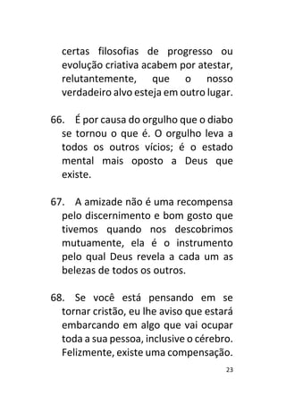 23
certas filosofias de progresso ou
evolução criativa acabem por atestar,
relutantemente, que o nosso
verdadeiro alvo esteja em outro lugar.
66. É por causa do orgulho que o diabo
se tornou o que é. O orgulho leva a
todos os outros vícios; é o estado
mental mais oposto a Deus que
existe.
67. A amizade não é uma recompensa
pelo discernimento e bom gosto que
tivemos quando nos descobrimos
mutuamente, ela é o instrumento
pelo qual Deus revela a cada um as
belezas de todos os outros.
68. Se você está pensando em se
tornar cristão, eu lhe aviso que estará
embarcando em algo que vai ocupar
toda a sua pessoa, inclusive o cérebro.
Felizmente, existe uma compensação.
 