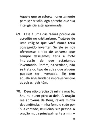 24
Aquele que se esforça honestamente
para ser cristão logo percebe que sua
inteligência está aprimorada.
69. Essa é uma das razões porque eu
acredito no cristianismo. Trata-se de
uma religião que você nunca teria
conseguido inventar. Se ele só nos
oferecesse o tipo de universo que
sempre desejamos, teria a forte
impressão de que estaríamos
inventando. Porém, na verdade, não
se trata do tipo de coisa que alguém
pudesse ter inventado. Ele tem
aquela singularidade imprevisível que
as coisas reais têm.
70. Deus não precisa da minha oração.
Sou eu quem preciso dela. A oração
me aproxima de Deus, revela minha
dependência, minha fome e sede por
Sua vontade, seu Reino, sua pessoa. A
oração muda principalmente a mim –
 