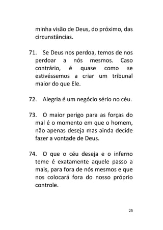 25
minha visão de Deus, do próximo, das
circunstâncias.
71. Se Deus nos perdoa, temos de nos
perdoar a nós mesmos. Caso
contrário, é quase como se
estivéssemos a criar um tribunal
maior do que Ele.
72. Alegria é um negócio sério no céu.
73. O maior perigo para as forças do
mal é o momento em que o homem,
não apenas deseja mas ainda decide
fazer a vontade de Deus.
74. O que o céu deseja e o inferno
teme é exatamente aquele passo a
mais, para fora de nós mesmos e que
nos colocará fora do nosso próprio
controle.
 