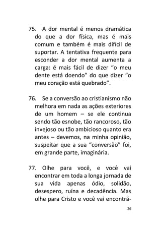 26
75. A dor mental é menos dramática
do que a dor física, mas é mais
comum e também é mais difícil de
suportar. A tentativa frequente para
esconder a dor mental aumenta a
carga: é mais fácil de dizer “o meu
dente está doendo” do que dizer “o
meu coração está quebrado”.
76. Se a conversão ao cristianismo não
melhora em nada as ações exteriores
de um homem – se ele continua
sendo tão esnobe, tão rancoroso, tão
invejoso ou tão ambicioso quanto era
antes – devemos, na minha opinião,
suspeitar que a sua “conversão” foi,
em grande parte, imaginária.
77. Olhe para você, e você vai
encontrar em toda a longa jornada de
sua vida apenas ódio, solidão,
desespero, ruína e decadência. Mas
olhe para Cristo e você vai encontrá-
 