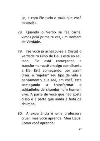 27
Lo, e com Ele tudo o mais que você
necessita.
78. Quando o Verbo se fez carne,
vimos pela primeira vez, um Homem
de Verdade.
79. [Se você já achegou-se a Cristo] o
verdadeiro Filho de Deus está ao seu
lado. Ele está começando a
transformar você em algo semelhante
a Ele. Está começando, por assim
dizer, a “injetar” seu tipo de vida e
pensamento, sua zoé, em você; está
começando a transformar o
soldadinho de chumbo num homem
vivo. A parte de você que não gosta
disso é a parte que ainda é feita de
chumbo.
80. A experiência é uma professora
cruel, mas você aprende. Meu Deus!
Como você aprende!
 