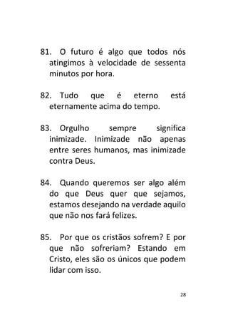 28
81. O futuro é algo que todos nós
atingimos à velocidade de sessenta
minutos por hora.
82. Tudo que é eterno está
eternamente acima do tempo.
83. Orgulho sempre significa
inimizade. Inimizade não apenas
entre seres humanos, mas inimizade
contra Deus.
84. Quando queremos ser algo além
do que Deus quer que sejamos,
estamos desejando na verdade aquilo
que não nos fará felizes.
85. Por que os cristãos sofrem? E por
que não sofreriam? Estando em
Cristo, eles são os únicos que podem
lidar com isso.
 