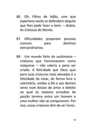 29
86. Oh, Filhos de Adão, com que
esperteza vocês se defendem daquilo
que lhes pode fazer o bem. – Aslam,
As Crônicas de Nárnia.
87. Dificuldades preparam pessoas
comuns para destinos
extraordinários.
88. Um mundo feito de autômatos –
criaturas que funcionassem como
máquinas – não valeria a pena ser
criado. A felicidade que Deus quis
para suas criaturas mais elevadas é a
felicidade de estar, de forma livre e
voluntária, unidas a Ele e aos demais
seres num êxtase de amor e deleite
ao qual os maiores arroubos de
paixão terrena entre um homem e
uma mulher não se compararam. Por
isso, essas criaturas têm de ser livres.
 