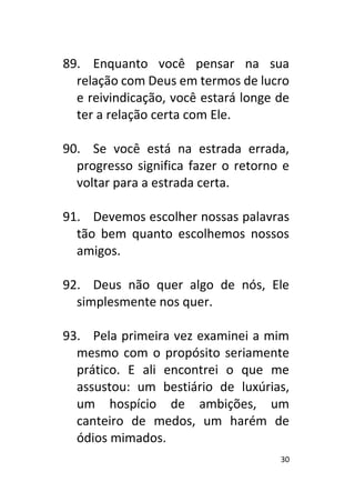 30
89. Enquanto você pensar na sua
relação com Deus em termos de lucro
e reivindicação, você estará longe de
ter a relação certa com Ele.
90. Se você está na estrada errada,
progresso significa fazer o retorno e
voltar para a estrada certa.
91. Devemos escolher nossas palavras
tão bem quanto escolhemos nossos
amigos.
92. Deus não quer algo de nós, Ele
simplesmente nos quer.
93. Pela primeira vez examinei a mim
mesmo com o propósito seriamente
prático. E ali encontrei o que me
assustou: um bestiário de luxúrias,
um hospício de ambições, um
canteiro de medos, um harém de
ódios mimados.
 