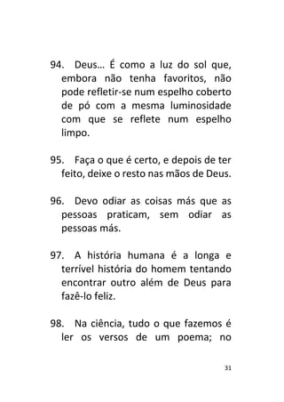 31
94. Deus… É como a luz do sol que,
embora não tenha favoritos, não
pode refletir-se num espelho coberto
de pó com a mesma luminosidade
com que se reflete num espelho
limpo.
95. Faça o que é certo, e depois de ter
feito, deixe o resto nas mãos de Deus.
96. Devo odiar as coisas más que as
pessoas praticam, sem odiar as
pessoas más.
97. A história humana é a longa e
terrível história do homem tentando
encontrar outro além de Deus para
fazê-lo feliz.
98. Na ciência, tudo o que fazemos é
ler os versos de um poema; no
 