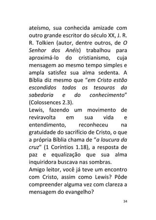 34
ateísmo, sua conhecida amizade com
outro grande escritor do século XX, J. R.
R. Tolkien (autor, dentre outros, de O
Senhor dos Anéis) trabalhou para
aproximá-lo do cristianismo, cuja
mensagem ao mesmo tempo simples e
ampla satisfez sua alma sedenta. A
Bíblia diz mesmo que “em Cristo estão
escondidos todos os tesouros da
sabedoria e do conhecimento”
(Colossences 2.3).
Lewis, fazendo um movimento de
reviravolta em sua vida e
entendimento, reconheceu na
gratuidade do sacrifício de Cristo, o que
a própria Bíblia chama de “a loucura da
cruz” (1 Coríntios 1.18), a resposta de
paz e equalização que sua alma
inquiridora buscava nas sombras.
Amigo leitor, você já teve um encontro
com Cristo, assim como Lewis? Pôde
compreender alguma vez com clareza a
mensagem do evangelho?
 