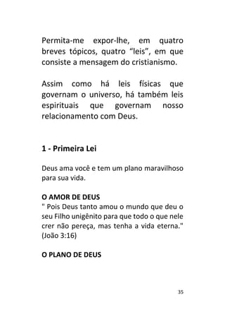 35
Permita-me expor-lhe, em quatro
breves tópicos, quatro “leis”, em que
consiste a mensagem do cristianismo.
Assim como há leis físicas que
governam o universo, há também leis
espirituais que governam nosso
relacionamento com Deus.
1 - Primeira Lei
Deus ama você e tem um plano maravilhoso
para sua vida.
O AMOR DE DEUS
" Pois Deus tanto amou o mundo que deu o
seu Filho unigênito para que todo o que nele
crer não pereça, mas tenha a vida eterna."
(João 3:16)
O PLANO DE DEUS
 