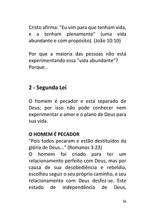 36
Cristo afirma: "Eu vim para que tenham vida,
e a tenham plenamente" (uma vida
abundante e com propósito). (João 10:10)
Por que a maioria das pessoas não está
experimentando essa "vida abundante"?
Porque…
2 - Segunda Lei
O homem é pecador e está separado de
Deus; por isso não pode conhecer nem
experimentar o amor e o plano de Deus para
sua vida.
O HOMEM É PECADOR
"Pois todos pecaram e estão destituídos da
glória de Deus..." (Romanos 3:23)
O homem foi criado para ter um
relacionamento perfeito com Deus, mas por
causa de sua desobediência e rebeldia,
escolheu seguir o seu próprio caminho, e seu
relacionamento com Deus desfez-se. Este
estado de independência de Deus,
 