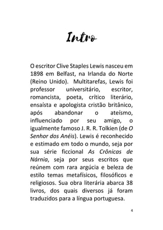 4
O escritor Clive Staples Lewis nasceu em
1898 em Belfast, na Irlanda do Norte
(Reino Unido). Multitarefas, Lewis foi
professor universitário, escritor,
romancista, poeta, crítico literário,
ensaísta e apologista cristão britânico,
após abandonar o ateísmo,
influenciado por seu amigo, o
igualmente famoso J. R. R. Tolkien (de O
Senhor dos Anéis). Lewis é reconhecido
e estimado em todo o mundo, seja por
sua série ficcional As Crônicas de
Nárnia, seja por seus escritos que
reúnem com rara argúcia e beleza de
estilo temas metafísicos, filosóficos e
religiosos. Sua obra literária abarca 38
livros, dos quais diversos já foram
traduzidos para a língua portuguesa.
 