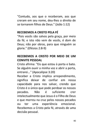 40
"Contudo, aos que o receberam, aos que
creram em seu nome, deu-lhes o direito de
se tornarem filhos de Deus." (João 1:12)
RECEBEMOS A CRISTO PELA FÉ
"Pois vocês são salvos pela graça, por meio
da fé; e isto não vem de vocês, é dom de
Deus; não por obras, para que ninguém se
glorie." (Efésios 2:8-9)
RECEBEMOS A CRISTO POR MEIO DE UM
CONVITE PESSOAL
Cristo afirma: "Eis que estou à porta e bato.
Se alguém ouvir a minha voz e abrir a porta,
entrarei..." (Apocalipse 3:20)
Receber a Cristo implica arrependimento,
significa deixar de confiar em nossa
capacidade para nos salvar, crendo que
Cristo é o único que pode perdoar os nossos
pecados. Não é suficiente crer
intelectualmente que Jesus é o Filho de Deus
e que morreu na cruz pelos nossos pecados
ou ter uma experiência emocional.
Recebemos a Cristo pela fé, através de uma
decisão pessoal.
 