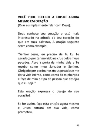 43
VOCÊ PODE RECEBER A CRISTO AGORA
MESMO EM ORAÇÃO
(Orar é simplesmente falar com Deus).
Deus conhece seu coração e está mais
interessado na atitude do seu coração do
que em suas palavras. A oração seguinte
serve como exemplo:
"Senhor Jesus, eu preciso de Ti. Eu Te
agradeço por ter morrido na cruz pelos meus
pecados. Abro a porta da minha vida e Te
recebo como meu Salvador e Senhor.
Obrigado por perdoar os meus pecados e me
dar a vida eterna. Toma conta da minha vida
e faça de mim o tipo de pessoa que desejas
que eu seja."
Esta oração expressa o desejo do seu
coração?
Se for assim, faça esta oração agora mesmo
e Cristo entrará em sua vida, como
prometeu.
 