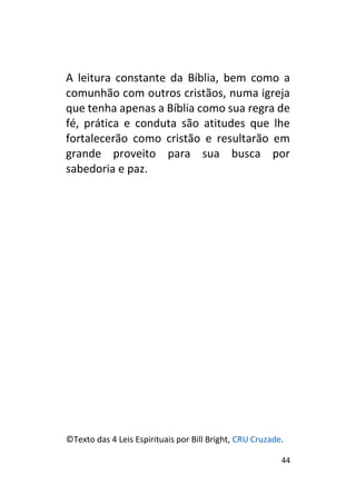 44
A leitura constante da Bíblia, bem como a
comunhão com outros cristãos, numa igreja
que tenha apenas a Bíblia como sua regra de
fé, prática e conduta são atitudes que lhe
fortalecerão como cristão e resultarão em
grande proveito para sua busca por
sabedoria e paz.
©Texto das 4 Leis Espirituais por Bill Bright, CRU Cruzade.
 