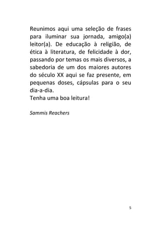 5
Reunimos aqui uma seleção de frases
para iluminar sua jornada, amigo(a)
leitor(a). De educação à religião, de
ética à literatura, de felicidade à dor,
passando por temas os mais diversos, a
sabedoria de um dos maiores autores
do século XX aqui se faz presente, em
pequenas doses, cápsulas para o seu
dia-a-dia.
Tenha uma boa leitura!
Sammis Reachers
 