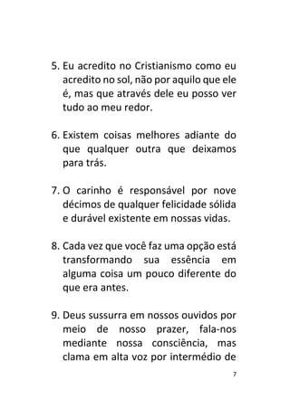 7
5. Eu acredito no Cristianismo como eu
acredito no sol, não por aquilo que ele
é, mas que através dele eu posso ver
tudo ao meu redor.
6. Existem coisas melhores adiante do
que qualquer outra que deixamos
para trás.
7. O carinho é responsável por nove
décimos de qualquer felicidade sólida
e durável existente em nossas vidas.
8. Cada vez que você faz uma opção está
transformando sua essência em
alguma coisa um pouco diferente do
que era antes.
9. Deus sussurra em nossos ouvidos por
meio de nosso prazer, fala-nos
mediante nossa consciência, mas
clama em alta voz por intermédio de
 