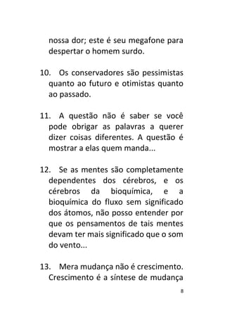 8
nossa dor; este é seu megafone para
despertar o homem surdo.
10. Os conservadores são pessimistas
quanto ao futuro e otimistas quanto
ao passado.
11. A questão não é saber se você
pode obrigar as palavras a querer
dizer coisas diferentes. A questão é
mostrar a elas quem manda...
12. Se as mentes são completamente
dependentes dos cérebros, e os
cérebros da bioquímica, e a
bioquímica do fluxo sem significado
dos átomos, não posso entender por
que os pensamentos de tais mentes
devam ter mais significado que o som
do vento...
13. Mera mudança não é crescimento.
Crescimento é a síntese de mudança
 