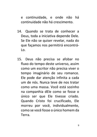 9
e continuidade, e onde não há
continuidade não há crescimento.
14. Quando se trata de conhecer a
Deus, toda a iniciativa depende Dele.
Se Ele não se quiser revelar, nada do
que façamos nos permitirá encontrá-
Lo.
15. Deus não precisa se afobar no
fluxo do tempo deste universo, assim
como um escritor não precisa viver o
tempo imaginário de seu romance.
Ele pode dar atenção infinita a cada
um de nós. Nunca teve de nos tratar
como uma massa. Você está sozinho
na companhia dEle como se fosse o
único ser que Ele tivesse criado.
Quando Cristo foi crucificado, Ele
morreu por você, individualmente,
como se você fosse o único homem da
Terra.
 
