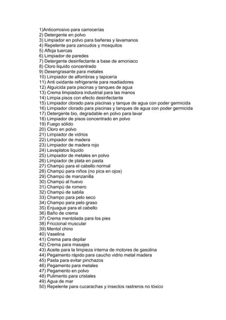 1)Anticorrosivo para carrocerías
2) Detergente en polvo
3) Limpiador en polvo para bañeras y lavamanos
4) Repelente para zancudos y mosquitos
5) Afloja tuercas
6) Limpiador de paredes
7) Detergente desinfectante a base de amoniaco
8) Cloro liquido concentrado
9) Desengrasante para metales
10) Limpiador de alfombras y tapicería
11) Anti oxidante refrigerante para readiadores
12) Alguicida para piscinas y tanques de agua
13) Crema limpiadora industrial para las manos
14) Limpia pisos con efecto desinfectante
15) Limpiador clorado para piscinas y tanque de agua con poder germicida
16) Limpiador clorado para piscinas y tanques de agua con poder germicida
17) Detergente bio, degradable en polvo para lavar
18) Limpiador de pisos concentrado en polvo
19) Fuego sólido
20) Cloro en polvo
21) Limpiador de vidrios
22) Limpiador de madera
23) Limpiador de madera rojo
24) Lavaplatos liquido
25) Limpiador de metales en polvo
26) Limpiador de plata en pasta
27) Champú para el cabello normal
28) Champú para niños (no pica en ojos)
29) Champú de manzanilla
30) Champú al huevo
31) Champú de romero
32) Champú de sabila
33) Champo para pelo seco
34) Champo para pelo graso
35) Enjuague para el cabello
36) Baño de crema
37) Crema mentolada para los pies
38) Friccional muscular
39) Mentol chino
40) Vaselina
41) Crema para depilar
42) Crema para masajes
43) Aceite para la limpieza interna de motores de gasolina
44) Pegamento rápido para caucho vidrio metal madera
45) Pasta para evitar pinchazos
46) Pegamento para metales
47) Pegamento en polvo
48) Pulimento para cristales
49) Agua de mar
50) Repelente para cucarachas y insectos rastreros no tóxico
 