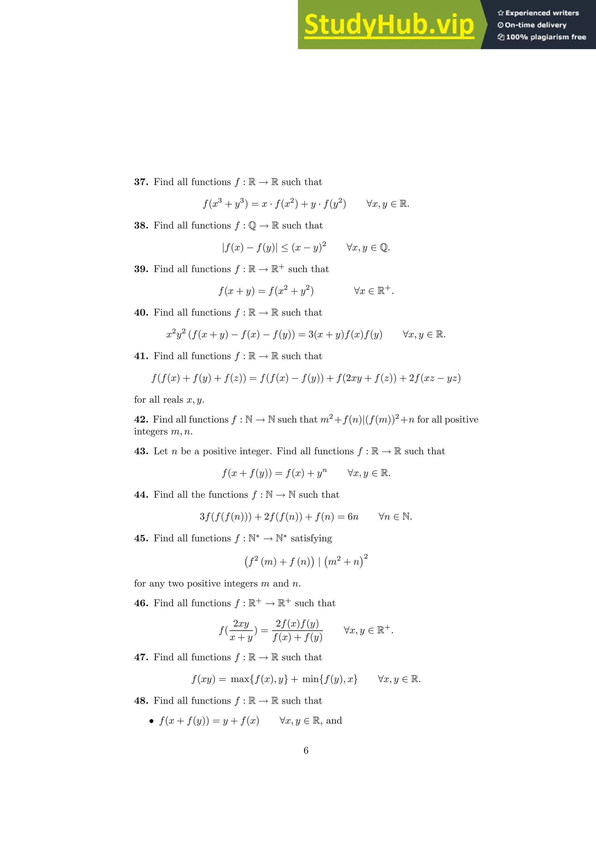 37. Find all functions f : R → R such that
f(x3
+ y3
) = x · f(x2
) + y · f(y2
) ∀x, y ∈ R.
38. Find all functions f : Q → R such that
|f(x) − f(y)| ≤ (x − y)2
∀x, y ∈ Q.
39. Find all functions f : R → R+
such that
f(x + y) = f(x2
+ y2
) ∀x ∈ R+
.
40. Find all functions f : R → R such that
x2
y2
(f(x + y) − f(x) − f(y)) = 3(x + y)f(x)f(y) ∀x, y ∈ R.
41. Find all functions f : R → R such that
f(f(x) + f(y) + f(z)) = f(f(x) − f(y)) + f(2xy + f(z)) + 2f(xz − yz)
for all reals x, y.
42. Find all functions f : N → N such that m2
+f(n)|(f(m))2
+n for all positive
integers m, n.
43. Let n be a positive integer. Find all functions f : R → R such that
f(x + f(y)) = f(x) + yn
∀x, y ∈ R.
44. Find all the functions f : N → N such that
3f(f(f(n))) + 2f(f(n)) + f(n) = 6n ∀n ∈ N.
45. Find all functions f : N∗
→ N∗
satisfying
f2
(m) + f (n)

| m2
+ n
2
for any two positive integers m and n.
46. Find all functions f : R+
→ R+
such that
f(
2xy
x + y
) =
2f(x)f(y)
f(x) + f(y)
∀x, y ∈ R+
.
47. Find all functions f : R → R such that
f(xy) = max{f(x), y} + min{f(y), x} ∀x, y ∈ R.
48. Find all functions f : R → R such that
• f(x + f(y)) = y + f(x) ∀x, y ∈ R, and
6
 