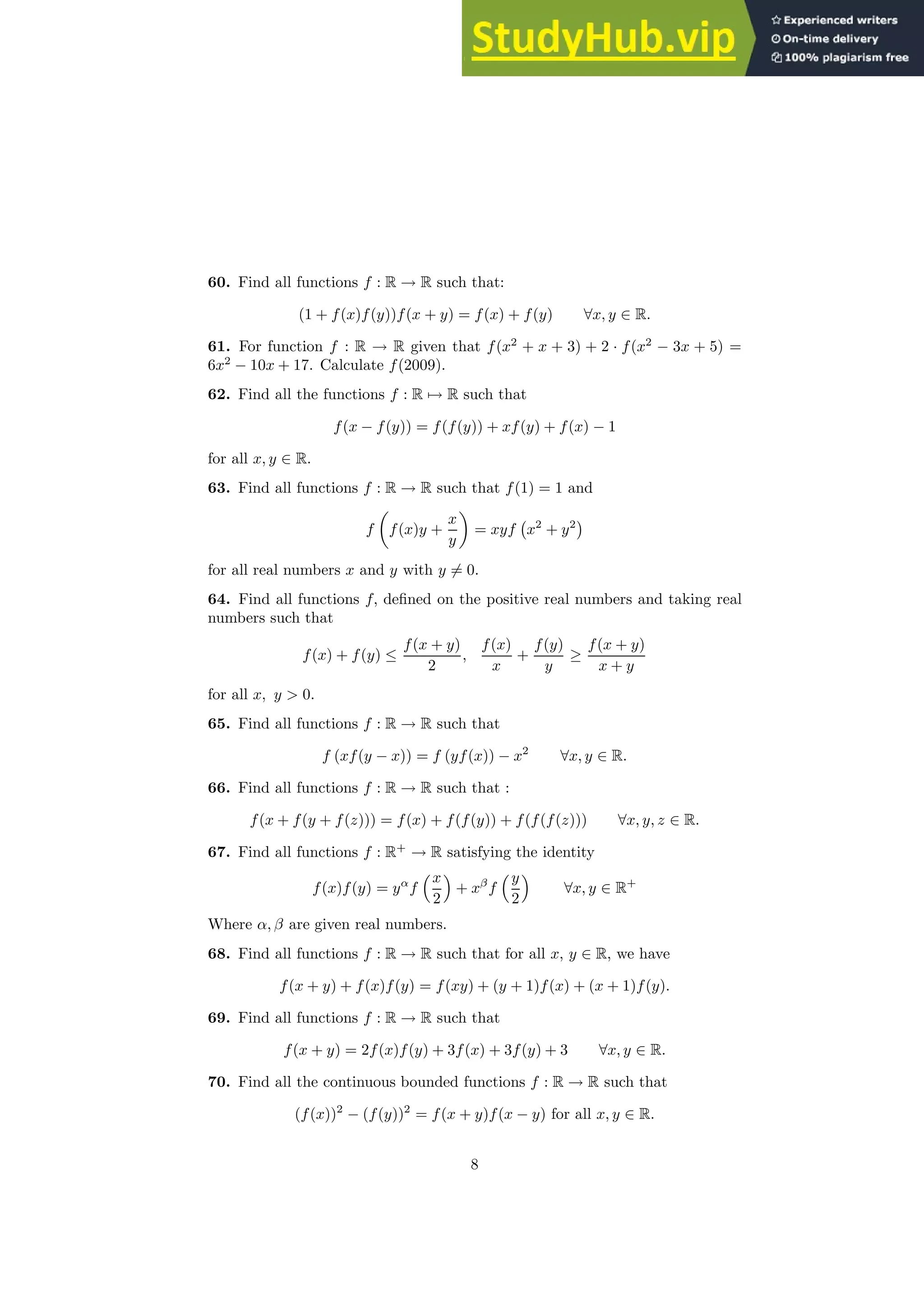 60. Find all functions f : R → R such that:
(1 + f(x)f(y))f(x + y) = f(x) + f(y) ∀x, y ∈ R.
61. For function f : R → R given that f(x2
+ x + 3) + 2 · f(x2
− 3x + 5) =
6x2
− 10x + 17. Calculate f(2009).
62. Find all the functions f : R 7→ R such that
f(x − f(y)) = f(f(y)) + xf(y) + f(x) − 1
for all x, y ∈ R.
63. Find all functions f : R → R such that f(1) = 1 and
f

f(x)y +
x
y

= xyf x2
+ y2

for all real numbers x and y with y 6= 0.
64. Find all functions f, defined on the positive real numbers and taking real
numbers such that
f(x) + f(y) ≤
f(x + y)
2
,
f(x)
x
+
f(y)
y
≥
f(x + y)
x + y
for all x, y  0.
65. Find all functions f : R → R such that
f (xf(y − x)) = f (yf(x)) − x2
∀x, y ∈ R.
66. Find all functions f : R → R such that :
f(x + f(y + f(z))) = f(x) + f(f(y)) + f(f(f(z))) ∀x, y, z ∈ R.
67. Find all functions f : R+
→ R satisfying the identity
f(x)f(y) = yα
f
x
2

+ xβ
f
y
2

∀x, y ∈ R+
Where α, β are given real numbers.
68. Find all functions f : R → R such that for all x, y ∈ R, we have
f(x + y) + f(x)f(y) = f(xy) + (y + 1)f(x) + (x + 1)f(y).
69. Find all functions f : R → R such that
f(x + y) = 2f(x)f(y) + 3f(x) + 3f(y) + 3 ∀x, y ∈ R.
70. Find all the continuous bounded functions f : R → R such that
(f(x))2
− (f(y))2
= f(x + y)f(x − y) for all x, y ∈ R.
8
 