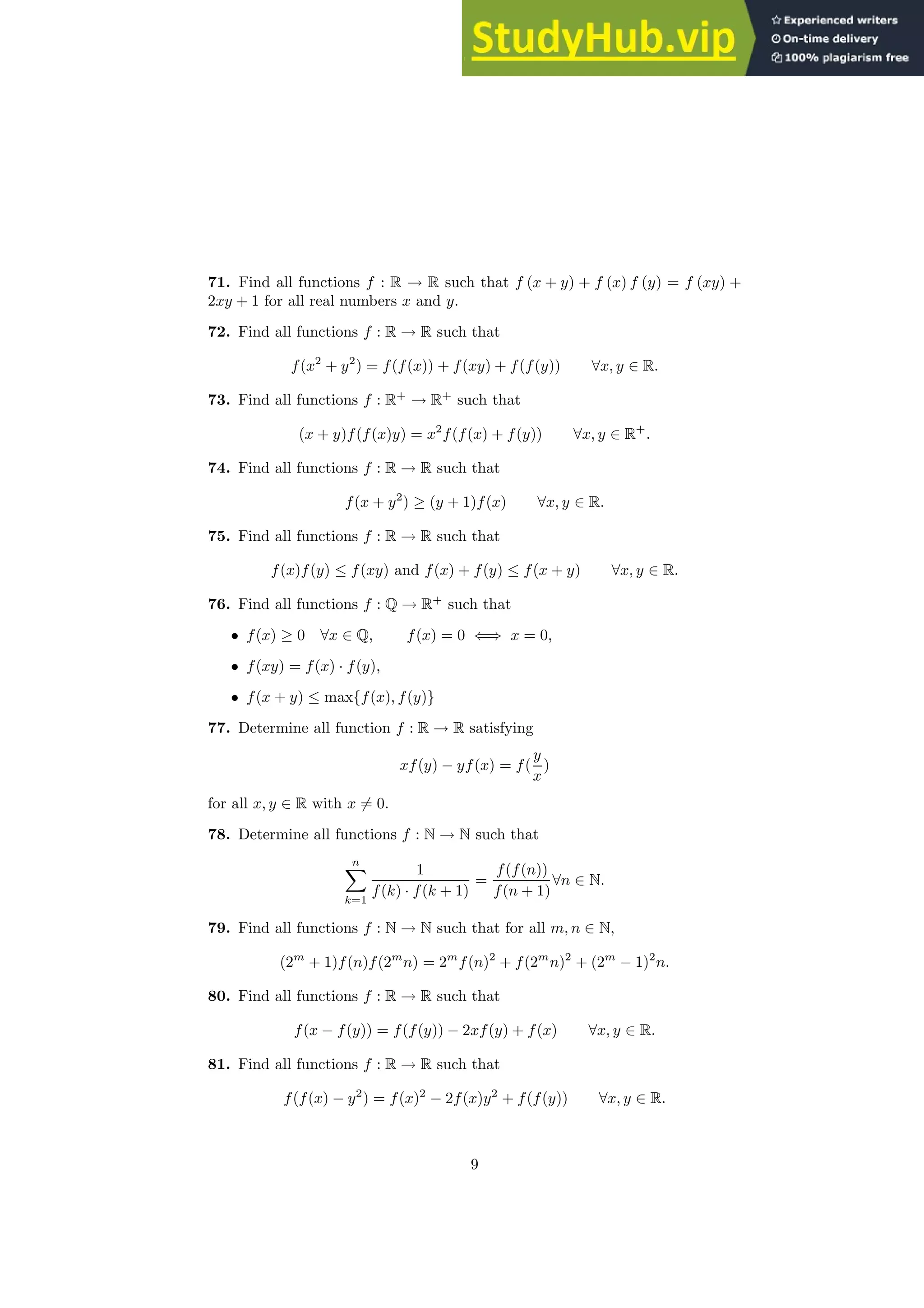 71. Find all functions f : R → R such that f (x + y) + f (x) f (y) = f (xy) +
2xy + 1 for all real numbers x and y.
72. Find all functions f : R → R such that
f(x2
+ y2
) = f(f(x)) + f(xy) + f(f(y)) ∀x, y ∈ R.
73. Find all functions f : R+
→ R+
such that
(x + y)f(f(x)y) = x2
f(f(x) + f(y)) ∀x, y ∈ R+
.
74. Find all functions f : R → R such that
f(x + y2
) ≥ (y + 1)f(x) ∀x, y ∈ R.
75. Find all functions f : R → R such that
f(x)f(y) ≤ f(xy) and f(x) + f(y) ≤ f(x + y) ∀x, y ∈ R.
76. Find all functions f : Q → R+
such that
• f(x) ≥ 0 ∀x ∈ Q, f(x) = 0 ⇐⇒ x = 0,
• f(xy) = f(x) · f(y),
• f(x + y) ≤ max{f(x), f(y)}
77. Determine all function f : R → R satisfying
xf(y) − yf(x) = f(
y
x
)
for all x, y ∈ R with x 6= 0.
78. Determine all functions f : N → N such that
n
X
k=1
1
f(k) · f(k + 1)
=
f(f(n))
f(n + 1)
∀n ∈ N.
79. Find all functions f : N → N such that for all m, n ∈ N,
(2m
+ 1)f(n)f(2m
n) = 2m
f(n)2
+ f(2m
n)2
+ (2m
− 1)2
n.
80. Find all functions f : R → R such that
f(x − f(y)) = f(f(y)) − 2xf(y) + f(x) ∀x, y ∈ R.
81. Find all functions f : R → R such that
f(f(x) − y2
) = f(x)2
− 2f(x)y2
+ f(f(y)) ∀x, y ∈ R.
9
 