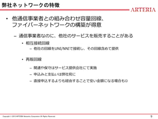 9Copyright © 2015 ARTERIA Networks Corporation All Rights Reserved.
弊社ネットワークの特徴
• 他通信事業者との組み合わせ容量回線、
ファイバーネットワークの構築が得意
– 通信事業者なのに、他社のサービスを販売することがある
• 相互接続回線
– 他社の回線をUNI/NNIで接続し、その回線含めて提供
• 再販回線
– 開通や保守はサービス提供会社にて実施
– 申込みと支払いは弊社宛に
– 直接申込するよりも経由することで安い金額になる場合も
 