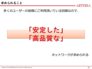 22Copyright © 2015 ARTERIA Networks Corporation All Rights Reserved.
求められること
多くのユーザーの皆様にご利用頂いている回線なので、
ネットワークが求められる
 
