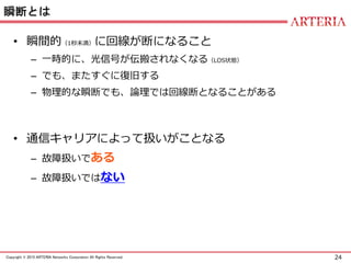 24Copyright © 2015 ARTERIA Networks Corporation All Rights Reserved.
瞬断とは
• 瞬間的（1秒未満）に回線が断になること
– 一時的に、光信号が伝搬されなくなる（LOS状態）
– でも、またすぐに復旧する
– 物理的な瞬断でも、論理では回線断となることがある
• 通信キャリアによって扱いがことなる
– 故障扱いである
– 故障扱いではない
 