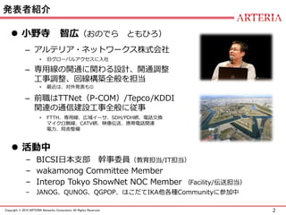 2Copyright © 2015 ARTERIA Networks Corporation All Rights Reserved.
発表者紹介
 小野寺 智広（おのでら ともひろ）
– アルテリア・ネットワークス株式会社
• 旧グローバルアクセスに入社
– 専用線の開通に関わる設計、開通調整
工事調整、回線構築全般を担当
• 最近は、対外発表も
– 前職はTTNet（P-COM）/Tepco/KDDI
関連の通信建設工事全般に従事
• FTTH、専用線、広域イーサ、SDH/PDH網、電話交換
マイクロ無線、CATV網、映像伝送、携帯電話関連
電力、局舎整備
 活動中
– BICSI日本支部 幹事委員（教育担当/IT担当）
– wakamonog Committee Member
– Interop Tokyo ShowNet NOC Member （Facility/伝送担当）
– JANOG、QUNOG、QGPOP、はこだてIKA他各種Communityに参加中
 