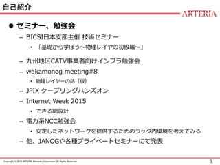 3Copyright © 2015 ARTERIA Networks Corporation All Rights Reserved.
自己紹介
 セミナー、勉強会
– BICSI日本支部主催 技術セミナー
• 「基礎から学ぼう～物理レイヤの初級編～」
– 九州地区CATV事業者向けインフラ勉強会
– wakamonog meeting#8
• 物理レイヤーの話（仮）
– JPIX ケーブリングハンズオン
– Internet Week 2015
• できる網設計
– 電力系NCC勉強会
• 安定したネットワークを提供するためのラック内環境を考えてみる
– 他、JANOGや各種プライベートセミナーにて発表
 