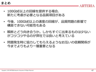 47Copyright © 2015 ARTERIA Networks Corporation All Rights Reserved.
まとめ
• 100GbE以上の回線を提供する場合、
新たに考慮が必要となる品質項目がある
• 今後、100GbE以上の速度の回線が、品質問題の影響で
構築できない可能性もある
• 瞬断とどう向き合うか。しかもすぐに出来るものは少ない
がコツコツやるのが弊社では良いと考えている
• 問題発生時に協力してもらえるようなお互いの信頼関係が
今までよりもより一層重要となる
 