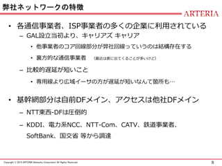 8Copyright © 2015 ARTERIA Networks Corporation All Rights Reserved.
弊社ネットワークの特徴
• 各通信事業者、ISP事業者の多くの企業に利用されている
– GAL設立当初より、キャリアズ キャリア
• 他事業者のコア回線部分が弊社回線っていうのは結構存在する
• 裏方的な通信事業者 （最近は表に出てくることが多いけど）
– 比較的遅延が短いこと
• 専用線より広域イーサの方が遅延が短いなんて箇所も…
• 基幹網部分は自前DFメイン、アクセスは他社DFメイン
– NTT東西-DFは圧倒的
– KDDI、電力系NCC、NTT-Com、CATV、鉄道事業者、
SoftBank、国交省 等から調達
 
