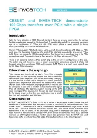1/3
WHITE PAPER
www.invea.com
CESNET and INVEA-TECH demonstrate
100 Gbps transfers over PCIe with a single
FPGA
Introduction
With the rising adoption of 100G Ethernet standard, there are growing opportunities for various
hardware appliances supporting this throughput. A considerable part of this landscape can make
use of a combination of FPGA and x86 CPU, which offers a good tradeoff in terms
of programmability, performance and ease of use.
Current FPGAs support PCIe hard macros up to gen3 x8. Given the data rate of 8 Gbps per PCIe
gen3 lane, the theoretical throughput of a single PCIe interface supported by any current FPGA
is 64 Gbps - not enough for 100 Gbps applications. Real throughput is even lower due to the PCIe
protocol overhead. The question here is: Can we get to 100 Gbps with current FPGAs?
There is an option to include a PCIe switch chip in the x8+x8=x16 configuration on the card.
The switch chip will, however, have a power consumption somewhere around 6 Watts, not
to speak about the complicated PCB and increased BoM. There is a much more elegant way
to 100 Gbps: PCIe bifurcation.
Bifurcation is the way to go
This concept was introduced by Intel’s Core CPUs a couple
of years ago, but the necessary support from the motherboard
vendors was often neglected. With this situation slowly changing,
it is now possible to make use of bifurcation to build a 100 Gbps
system with a single FPGA and without the need for PCIe switch
chip on-board. With bifurcation, single physical PCIe x16 slot can
be configured at boot time to function as two electrical and logical
PCIe x8 interfaces. The operating system running on the CPU
sees two logical PCIe devices, but this can be easily disguised
by the device driver so that the user applications see a single
(yet very fast) application layer interface.
Demonstration
CESNET and INVEA-TECH have conducted a series of experiments to demonstrate the real
benefits of PCIe bifurcation. The test setup included a custom FPGA card equipped with Xilinx
Virtex-7 H580T. Two of the FPGA’s PCIe x8 hard blocks were connected to a single PCIe x16 slot
of the card. The FPGA firmware worked in a concert with Linux device drivers to transfer data
to the buffer in the PC’s RAM. In the bifurcation setup, both x8 interfaces were used in a round-
robin manner to transfer data to a single buffer. Even though the card used has a 100G Ethernet
interface via CFP2 optical module, a random packet data generator inside the FPGA was used
to generate traffic even faster than 100 Gbps. The results are shown in the following graph:
INVEA-TECH, U Vodarny 2965/2, 616 00 Brno, Czech Republic
+ 420 511 205 250 | +420 602 647 684 | info@invea.com
 