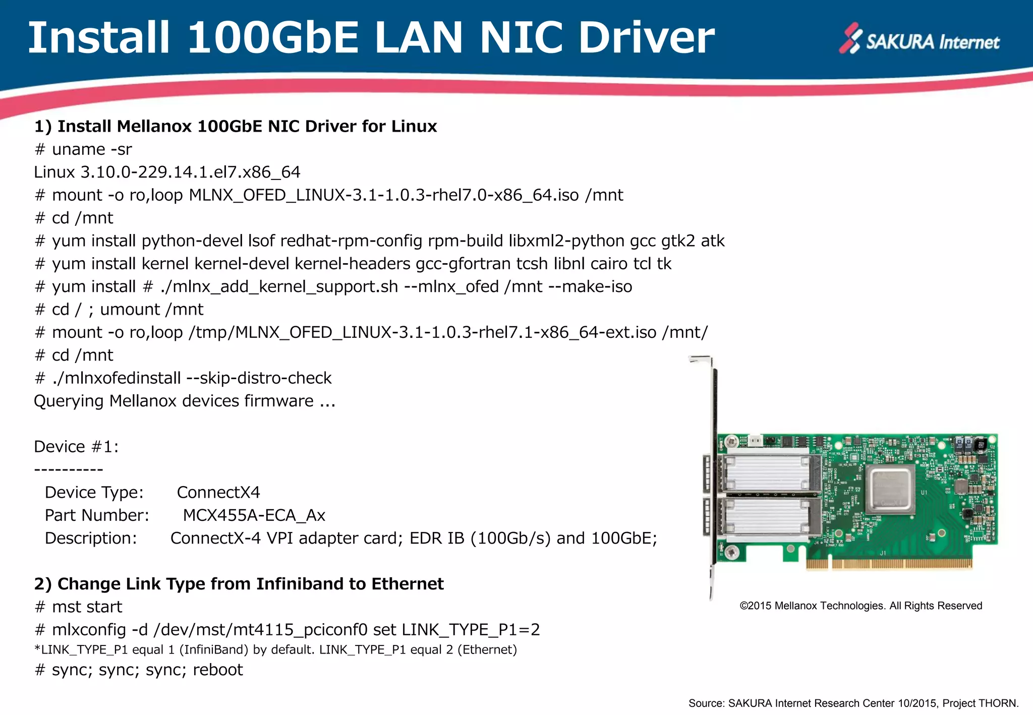 Install 100GbE LAN NIC Driver
1) Install Mellanox 100GbE NIC Driver for Linux
# uname -sr
Linux 3.10.0-229.14.1.el7.x86_64
# mount -o ro,loop MLNX_OFED_LINUX-3.1-1.0.3-rhel7.0-x86_64.iso /mnt
# cd /mnt
# yum install python-devel lsof redhat-rpm-config rpm-build libxml2-python gcc gtk2 atk
# yum install kernel kernel-devel kernel-headers gcc-gfortran tcsh libnl cairo tcl tk
# yum install # ./mlnx_add_kernel_support.sh --mlnx_ofed /mnt --make-iso
# cd / ; umount /mnt
# mount -o ro,loop /tmp/MLNX_OFED_LINUX-3.1-1.0.3-rhel7.1-x86_64-ext.iso /mnt/
# cd /mnt
# ./mlnxofedinstall --skip-distro-check
Querying Mellanox devices firmware ...
Device #1:
----------
Device Type: ConnectX4
Part Number: MCX455A-ECA_Ax
Description: ConnectX-4 VPI adapter card; EDR IB (100Gb/s) and 100GbE;
2) Change Link Type from Infiniband to Ethernet
# mst start
# mlxconfig -d /dev/mst/mt4115_pciconf0 set LINK_TYPE_P1=2
*LINK_TYPE_P1 equal 1 (InfiniBand) by default. LINK_TYPE_P1 equal 2 (Ethernet)
# sync; sync; sync; reboot
Source: SAKURA Internet Research Center 10/2015, Project THORN.
©2015 Mellanox Technologies. All Rights Reserved
 