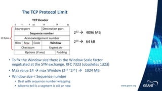 www.geant.org
• To fix the Window size there is the Window Scale factor
negotiated at the SYN exchange. RFC 7323 (obsoletes 1323)
• Max value 14 → max Window (216 + 214 ) → 1024 MB
• Window size < Sequence number
• Deal with sequence number wrapping
• Allow to tell is a segment is old or new
The TCP Protocol Limit
232 → 4096 MB
TCP Header
216 → 64 kB
 