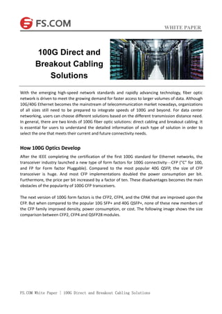 WHITE PAPER
FS.COM White Paper | 100G Direct and Breakout Cabling Solutions
With the emerging high-speed network standards and rapidly advancing technology, fiber optic
network is driven to meet the growing demand for faster access to larger volumes of data. Although
10G/40G Ethernet becomes the mainstream of telecommunication market nowadays, organizations
of all sizes still need to be prepared to integrate speeds of 100G and beyond. For data center
networking, users can choose different solutions based on the different transmission distance need.
In general, there are two kinds of 100G fiber optic solutions: direct cabling and breakout cabling. It
is essential for users to understand the detailed information of each type of solution in order to
select the one that meets their current and future connectivity needs.
How 100G Optics Develop
After the IEEE completing the certification of the first 100G standard for Ethernet networks, the
transceiver industry launched a new type of form factors for 100G connectivity—CFP ("C" for 100,
and FP for Form factor Pluggable). Compared to the most popular 40G QSFP, the size of CFP
transceiver is huge. And most CFP implementations doubled the power consumption per bit.
Furthermore, the price per bit increased by a factor of ten. These disadvantages becomes the main
obstacles of the popularity of 100G CFP transceivers.
The next version of 100G form factors is the CFP2, CFP4, and the CPAK that are improved upon the
CFP. But when compared to the popular 10G SFP+ and 40G QSFP+, none of these new members of
the CFP family improved density, power consumption, or cost. The following image shows the size
comparison between CFP2, CFP4 and QSFP28 modules.
100G Direct and
Breakout Cabling
Solutions
 
