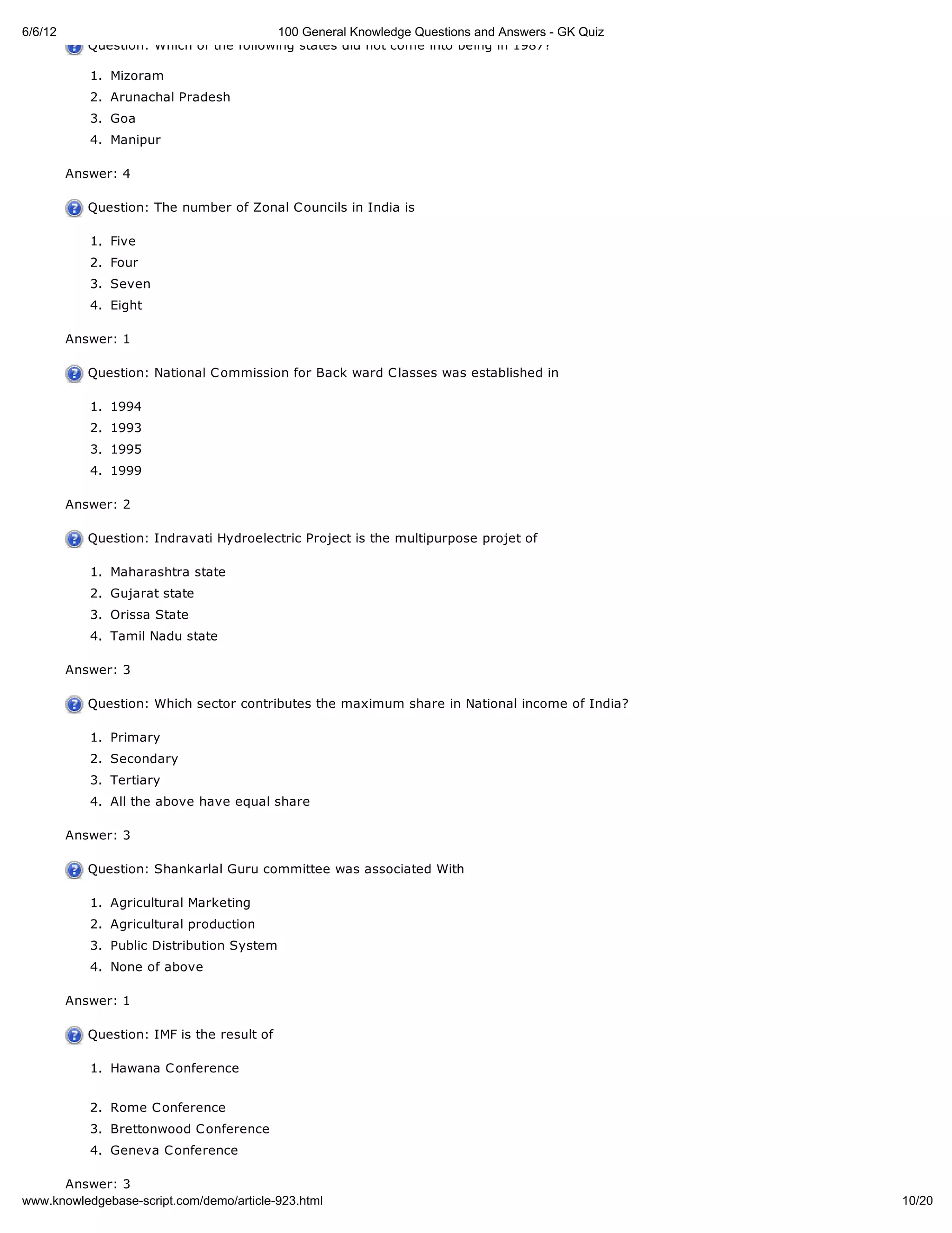 6/6/12                                    100 General Knowledge Questions and Answers - GK Quiz
            Question: Which of the following states did not come into being in 1987?

            1. Mizoram
            2. Arunachal Pradesh
            3. Goa
            4. Manipur

         Answer: 4

            Question: The number of Zonal C ouncils in India is

            1. Five
            2. Four
            3. Seven
            4. Eight

         Answer: 1

            Question: National C ommission for Back ward C lasses was established in

            1. 1994
            2. 1993
            3. 1995
            4. 1999

         Answer: 2

            Question: Indravati Hydroelectric Project is the multipurpose projet of

            1. Maharashtra state
            2. Gujarat state
            3. Orissa State
            4. Tamil Nadu state

         Answer: 3

            Question: Which sector contributes the maximum share in National income of India?

            1. Primary
            2. Secondary
            3. Tertiary
            4. All the above have equal share

         Answer: 3

            Question: Shankarlal Guru committee was associated With

            1. Agricultural Marketing
            2. Agricultural production
            3. Public Distribution System
            4. None of above

         Answer: 1

            Question: IMF is the result of

            1. Hawana C onference


            2. Rome C onference
            3. Brettonwood C onference
            4. Geneva C onference

      Answer: 3
www.knowledgebase-script.com/demo/article-923.html                                                10/20
 
