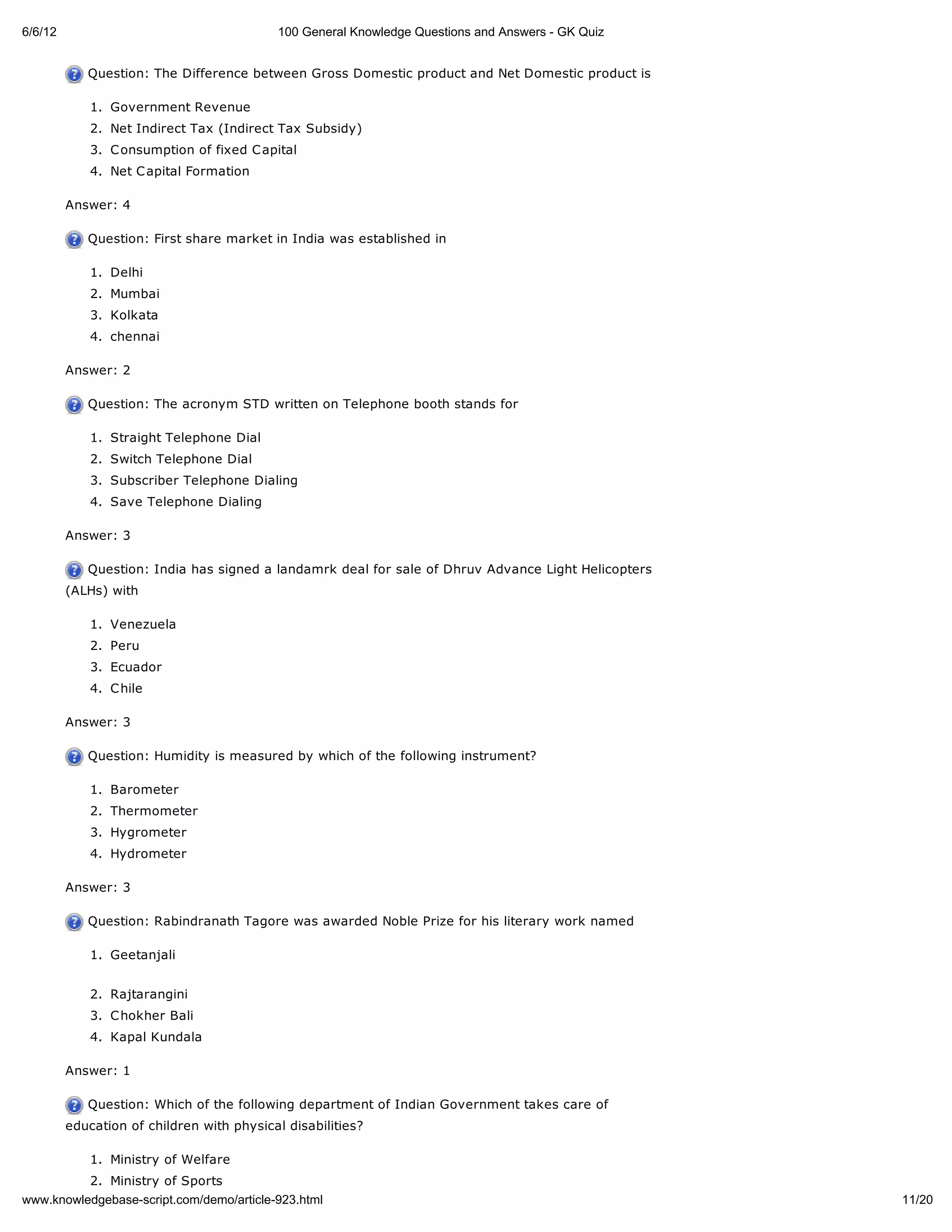 6/6/12                                     100 General Knowledge Questions and Answers - GK Quiz
         Answer: 3

            Question: The Difference between Gross Domestic product and Net Domestic product is

             1. Government Revenue
             2. Net Indirect Tax (Indirect Tax Subsidy)
             3. C onsumption of fixed C apital
             4. Net C apital Formation

         Answer: 4

            Question: First share market in India was established in

             1. Delhi
             2. Mumbai
             3. Kolkata
             4. chennai

         Answer: 2

            Question: The acronym STD written on Telephone booth stands for

             1. Straight Telephone Dial
             2. Switch Telephone Dial
             3. Subscriber Telephone Dialing
             4. Save Telephone Dialing

         Answer: 3

            Question: India has signed a landamrk deal for sale of Dhruv Advance Light Helicopters
         (ALHs) with

             1. Venezuela
             2. Peru
             3. Ecuador
             4. C hile

         Answer: 3

            Question: Humidity is measured by which of the following instrument?

             1. Barometer
             2. Thermometer
             3. Hygrometer
             4. Hydrometer

         Answer: 3

            Question: Rabindranath Tagore was awarded Noble Prize for his literary work named

             1. Geetanjali


             2. Rajtarangini
             3. C hokher Bali
             4. Kapal Kundala

         Answer: 1

            Question: Which of the following department of Indian Government takes care of
         education of children with physical disabilities?

             1. Ministry of Welfare
             2. Ministry of Sports
www.knowledgebase-script.com/demo/article-923.html                                                   11/20
 
